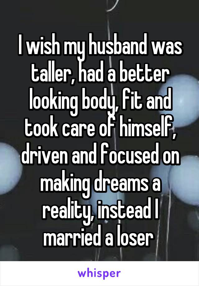 I wish my husband was taller, had a better looking body, fit and took care of himself, driven and focused on making dreams a reality, instead I married a loser 