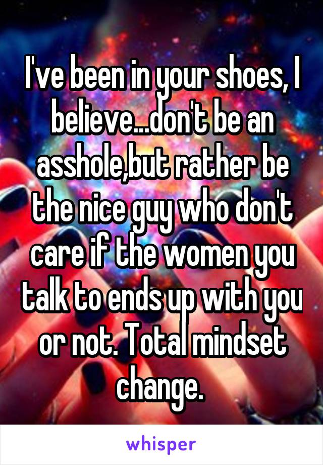 I've been in your shoes, I believe...don't be an asshole,but rather be the nice guy who don't care if the women you talk to ends up with you or not. Total mindset change. 