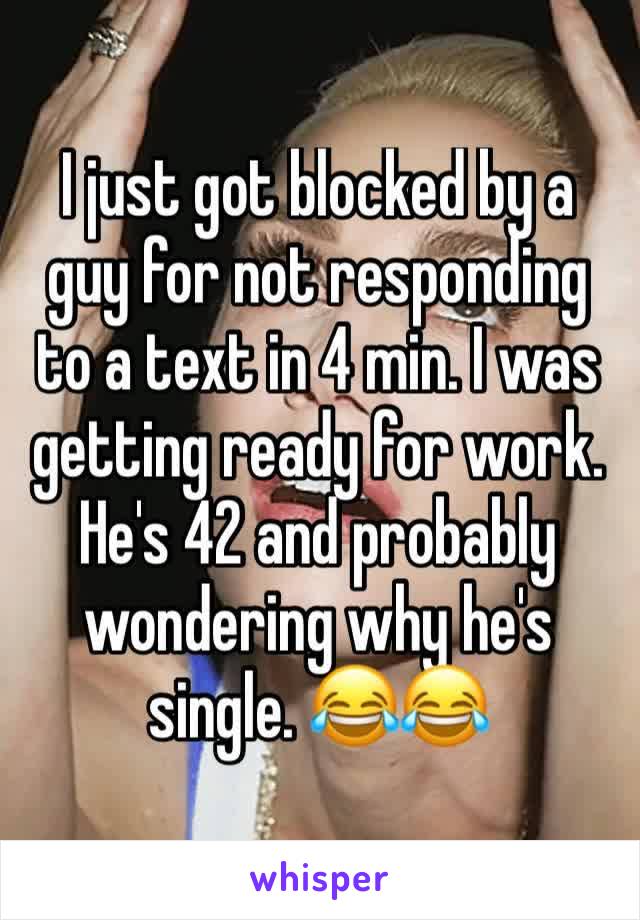 I just got blocked by a guy for not responding to a text in 4 min. I was getting ready for work. He's 42 and probably wondering why he's single. 😂😂