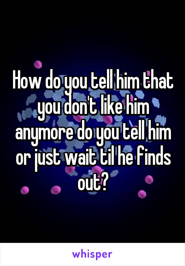 How do you tell him that you don't like him anymore do you tell him or just wait til he finds out?