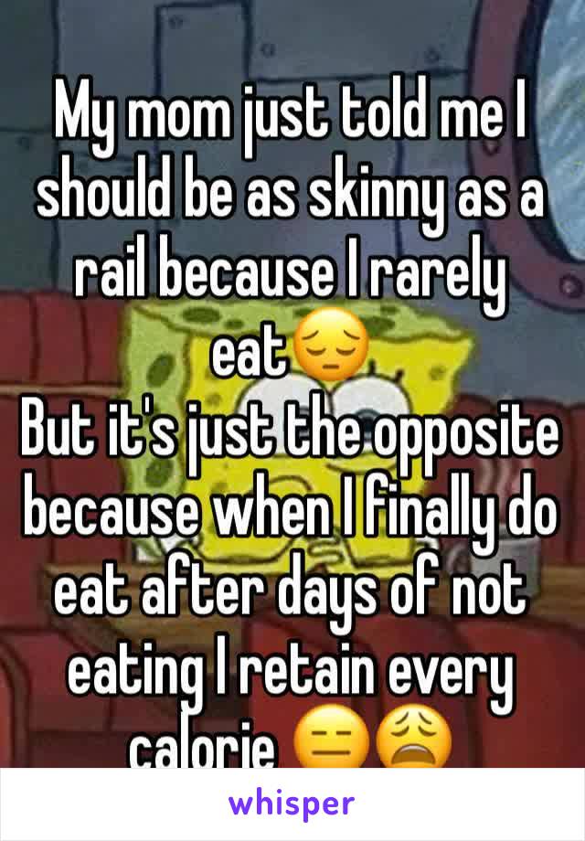 My mom just told me I should be as skinny as a rail because I rarely eat😔 
But it's just the opposite because when I finally do eat after days of not eating I retain every calorie 😑😩