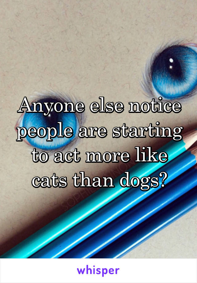 Anyone else notice people are starting to act more like cats than dogs?