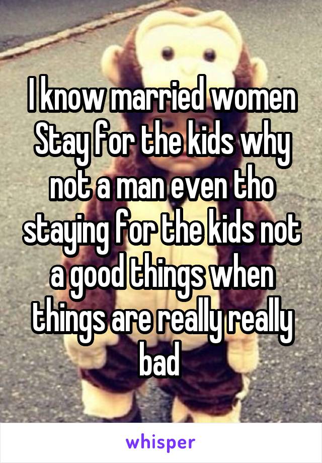 I know married women Stay for the kids why not a man even tho staying for the kids not a good things when things are really really bad 