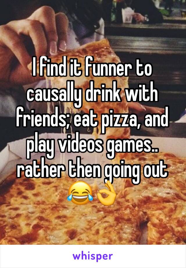 I find it funner to causally drink with friends; eat pizza, and play videos games.. rather then going out 😂👌