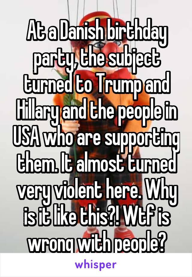 At a Danish birthday party, the subject turned to Trump and Hillary and the people in USA who are supporting them. It almost turned very violent here. Why is it like this?! Wtf is wrong with people?
