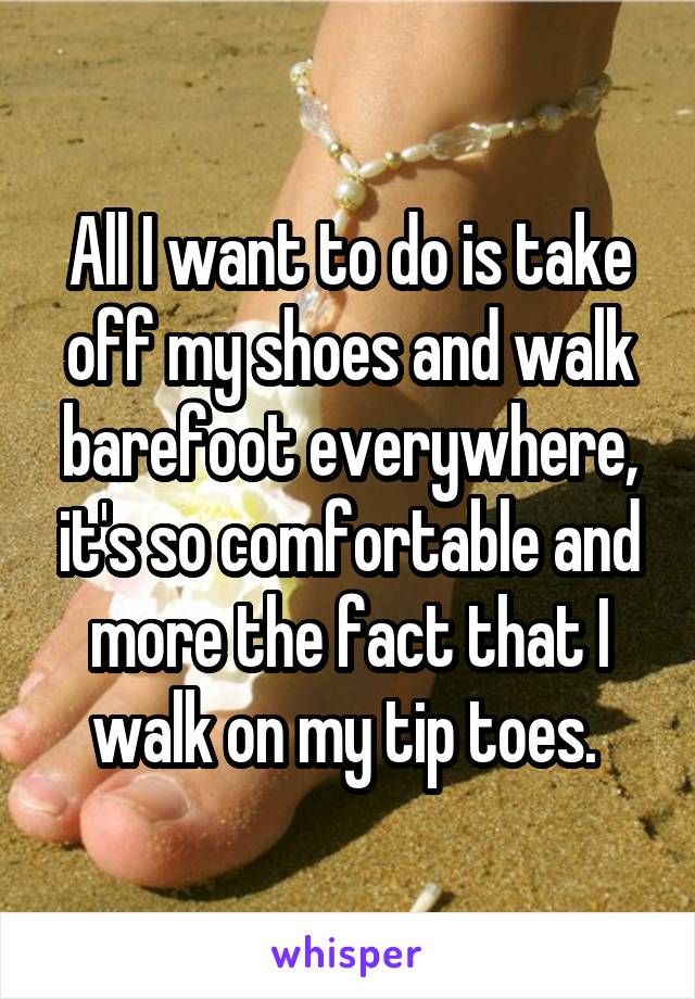 All I want to do is take off my shoes and walk barefoot everywhere, it's so comfortable and more the fact that I walk on my tip toes. 
