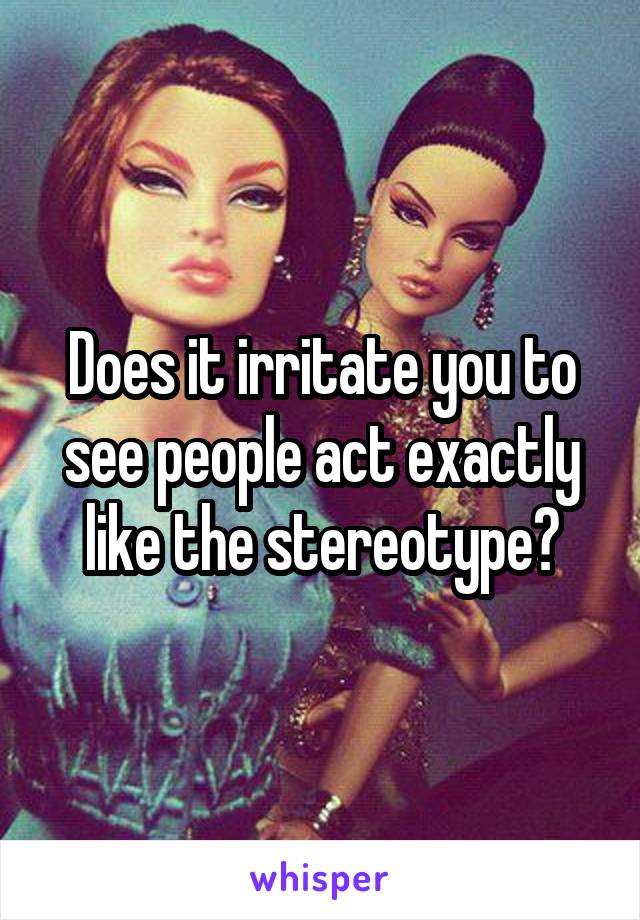 Does it irritate you to see people act exactly like the stereotype?