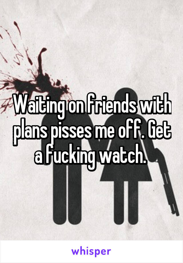 Waiting on friends with plans pisses me off. Get a fucking watch. 