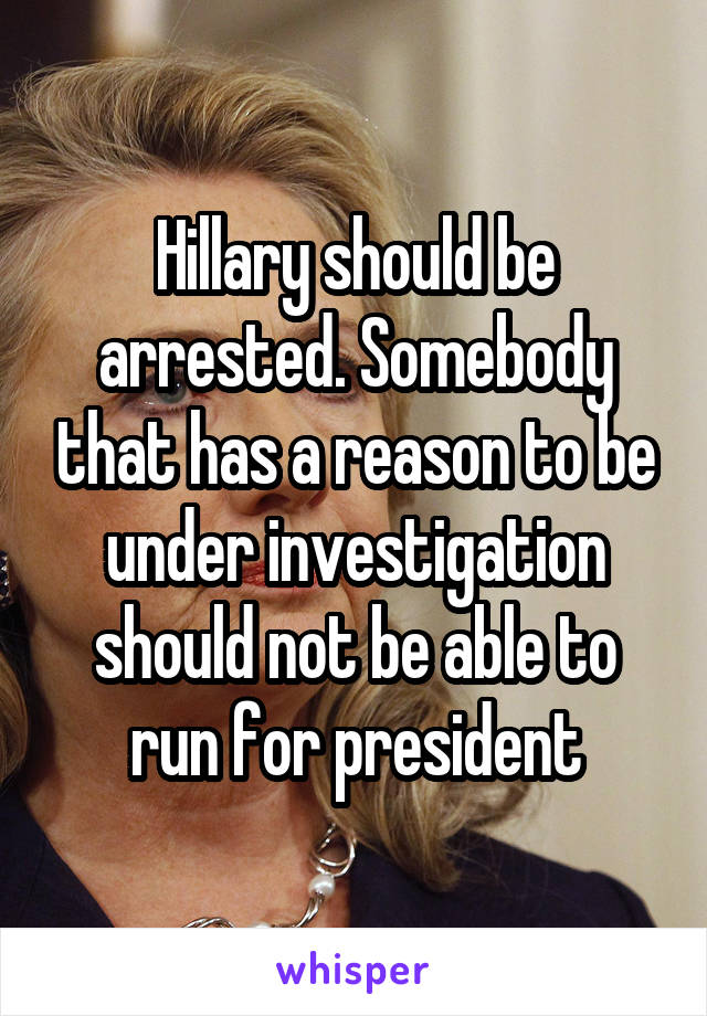 Hillary should be arrested. Somebody that has a reason to be under investigation should not be able to run for president