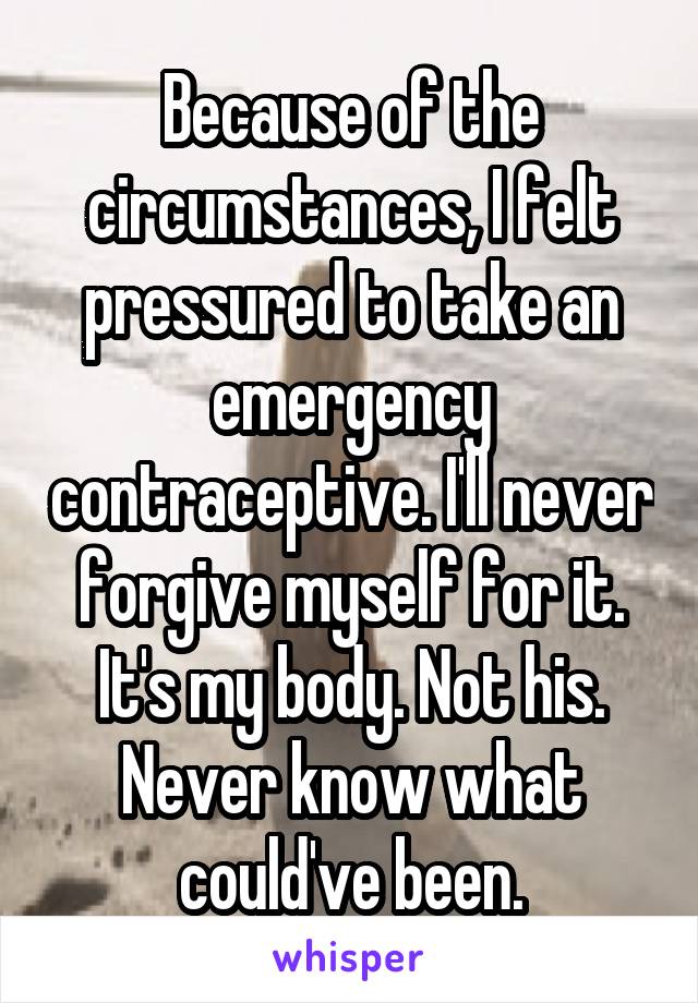 Because of the circumstances, I felt pressured to take an emergency contraceptive. I'll never forgive myself for it. It's my body. Not his. Never know what could've been.