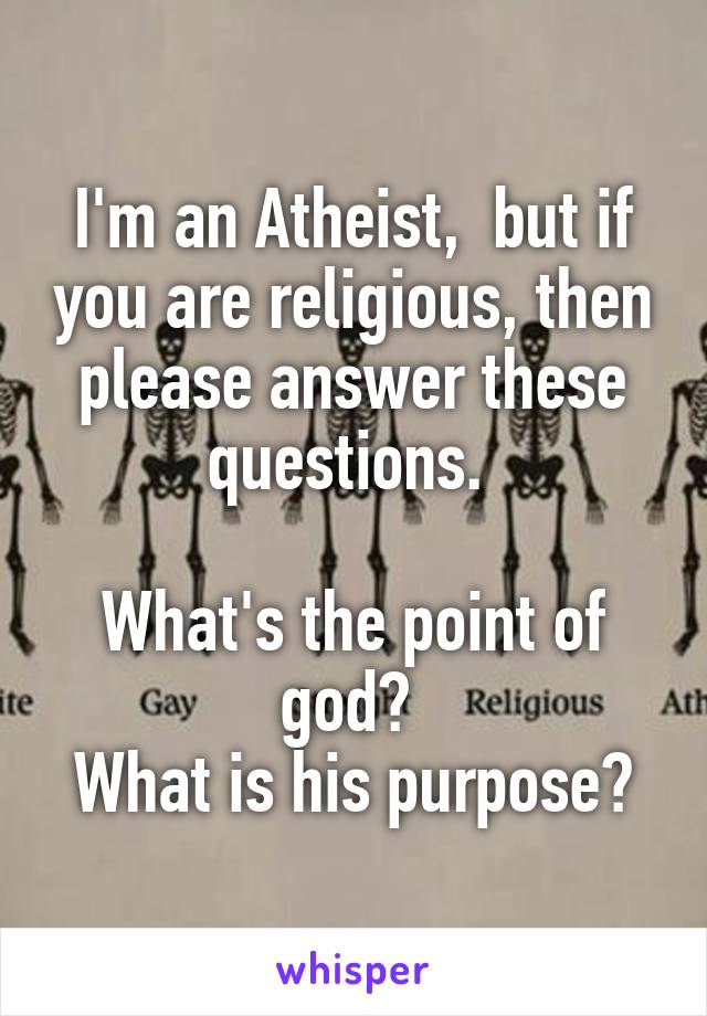 I'm an Atheist,  but if you are religious, then please answer these questions. 

What's the point of god? 
What is his purpose?