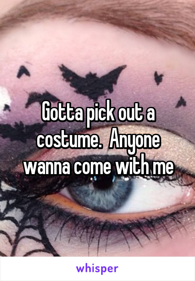 Gotta pick out a costume.  Anyone wanna come with me
