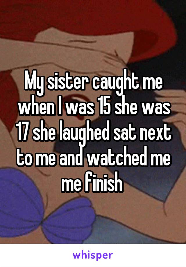 My sister caught me when I was 15 she was 17 she laughed sat next to me and watched me me finish 