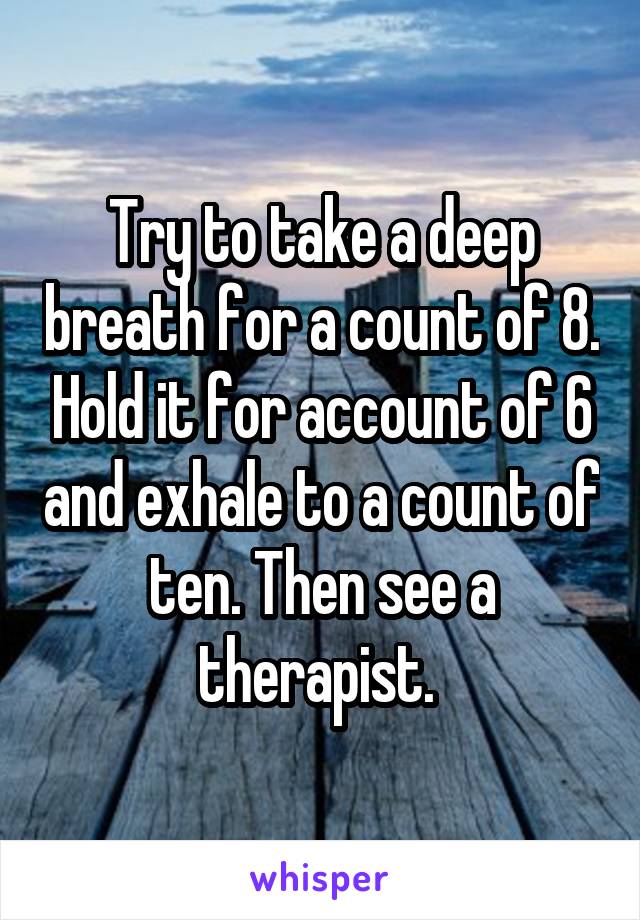 Try to take a deep breath for a count of 8. Hold it for account of 6 and exhale to a count of ten. Then see a therapist. 