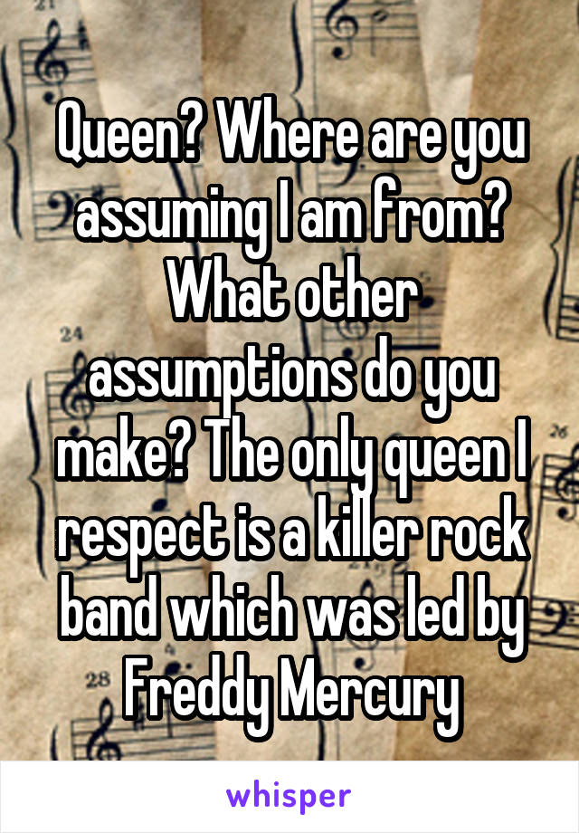 Queen? Where are you assuming I am from? What other assumptions do you make? The only queen I respect is a killer rock band which was led by Freddy Mercury