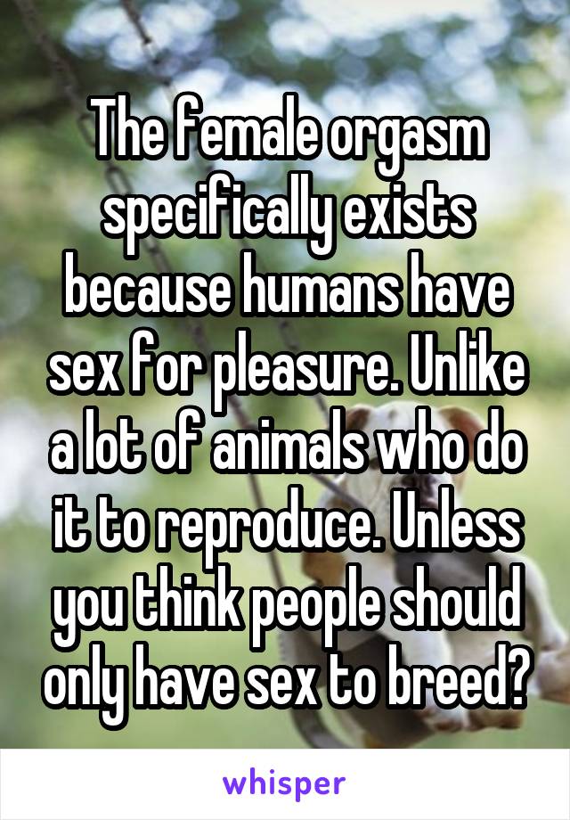 The female orgasm specifically exists because humans have sex for pleasure. Unlike a lot of animals who do it to reproduce. Unless you think people should only have sex to breed?