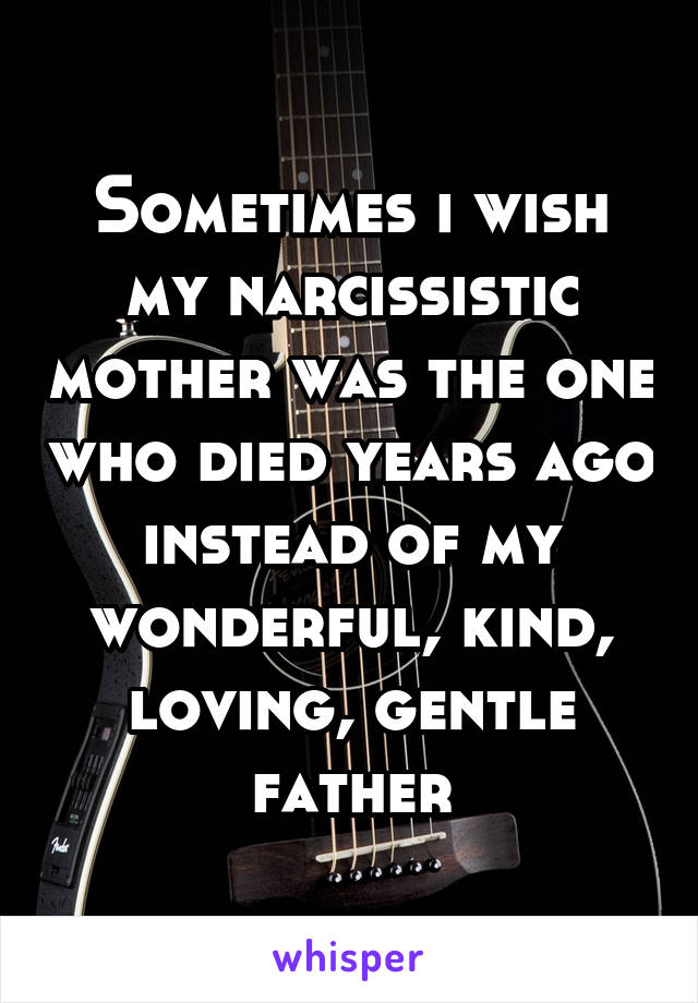 Sometimes i wish my narcissistic mother was the one who died years ago instead of my wonderful, kind, loving, gentle father