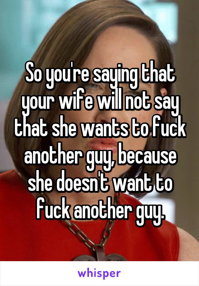 So you're saying that your wife will not say that she wants to fuck another guy, because she doesn't want to fuck another guy.
