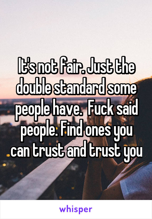 It's not fair. Just the double standard some people have.  Fuck said people. Find ones you can trust and trust you