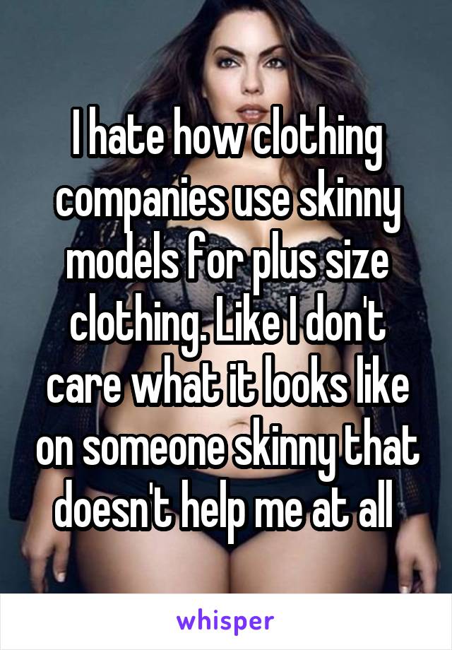 I hate how clothing companies use skinny models for plus size clothing. Like I don't care what it looks like on someone skinny that doesn't help me at all 
