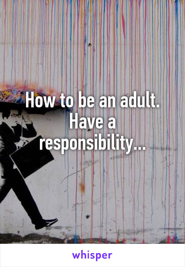 How to be an adult.
Have a responsibility...
