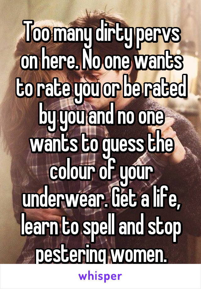 Too many dirty pervs on here. No one wants to rate you or be rated by you and no one wants to guess the colour of your underwear. Get a life, learn to spell and stop pestering women.
