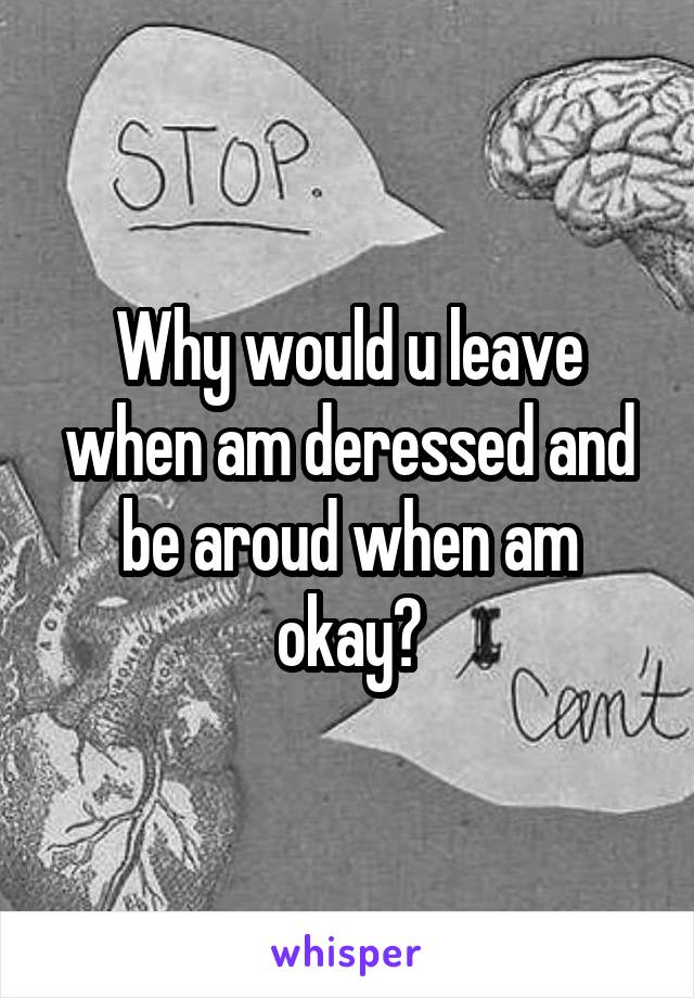 Why would u leave when am deressed and be aroud when am okay?