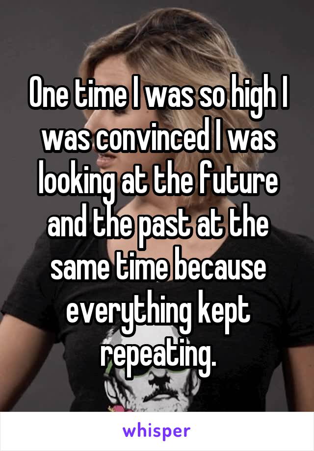 One time I was so high I was convinced I was looking at the future and the past at the same time because everything kept repeating.