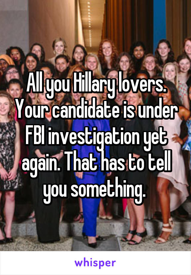 All you Hillary lovers. Your candidate is under FBI investigation yet again. That has to tell you something. 