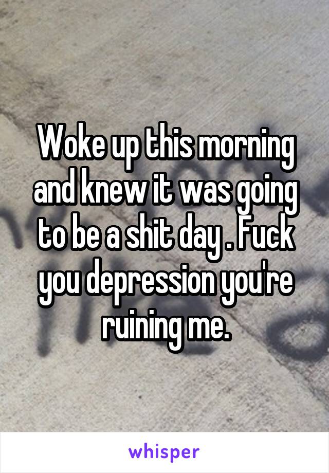 Woke up this morning and knew it was going to be a shit day . Fuck you depression you're ruining me.