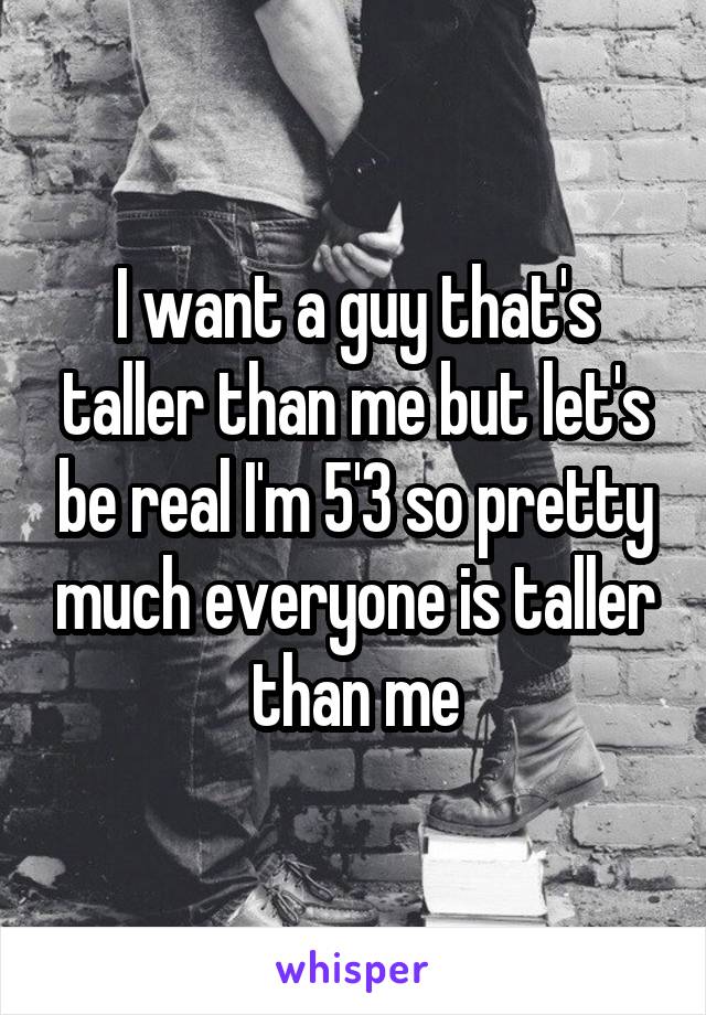 I want a guy that's taller than me but let's be real I'm 5'3 so pretty much everyone is taller than me