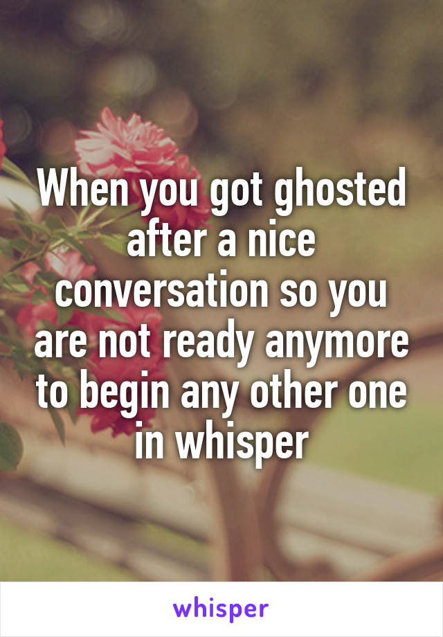 When you got ghosted after a nice conversation so you are not ready anymore to begin any other one in whisper