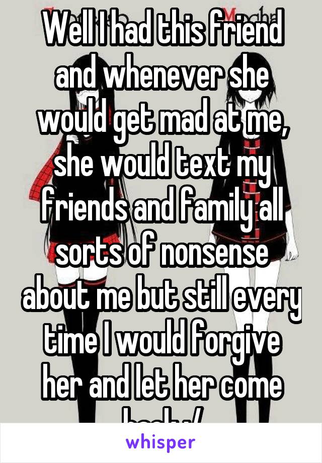 Well I had this friend and whenever she would get mad at me, she would text my friends and family all sorts of nonsense about me but still every time I would forgive her and let her come back :/