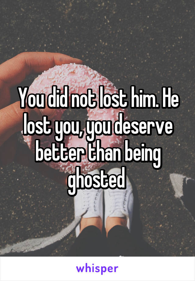 You did not lost him. He lost you, you deserve better than being ghosted 