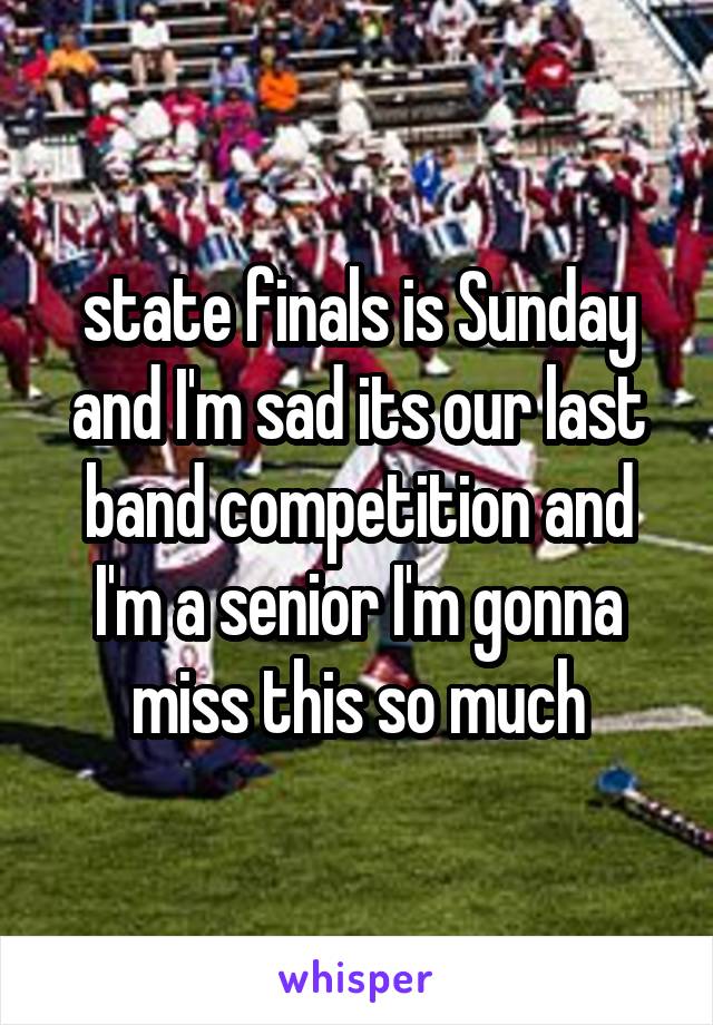state finals is Sunday and I'm sad its our last band competition and I'm a senior I'm gonna miss this so much