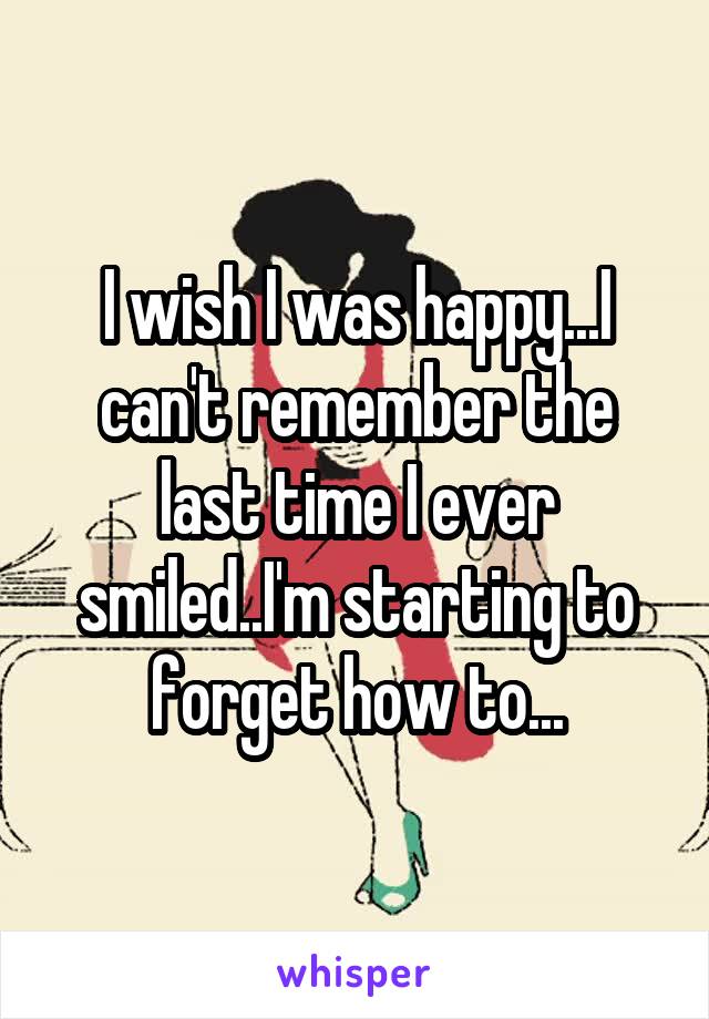 I wish I was happy...I can't remember the last time I ever smiled..I'm starting to forget how to...