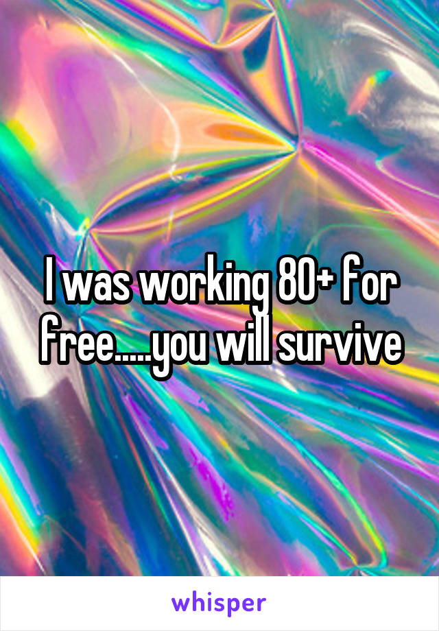 I was working 80+ for free.....you will survive