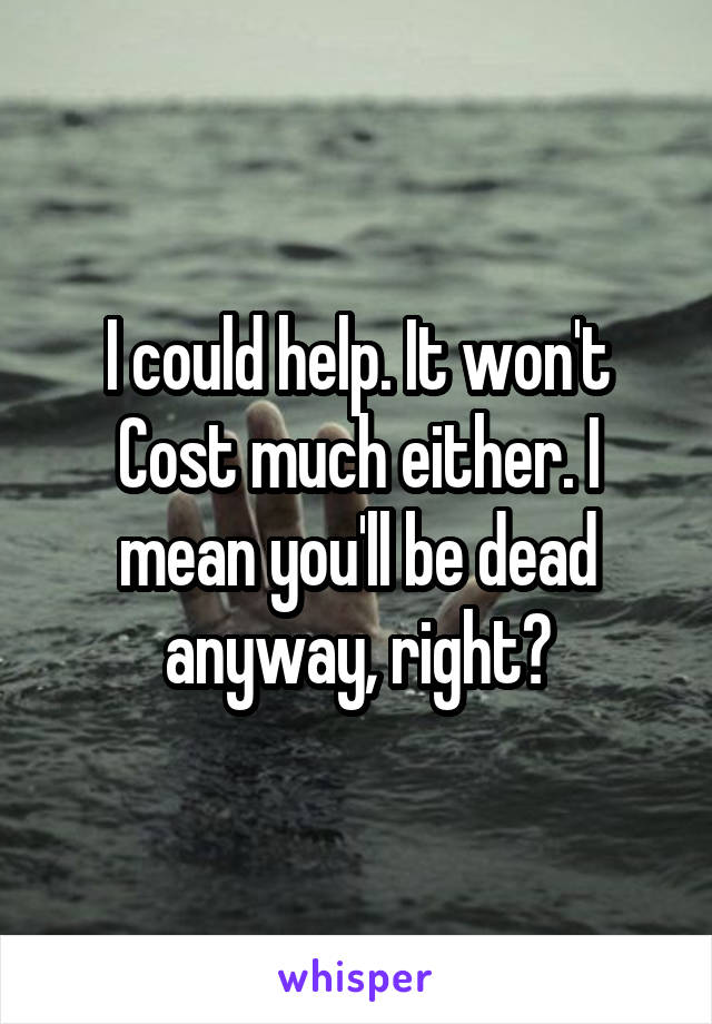 I could help. It won't Cost much either. I mean you'll be dead anyway, right?