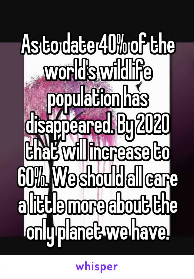 As to date 40% of the world's wildlife population has disappeared. By 2020 that will increase to 60%. We should all care a little more about the only planet we have.