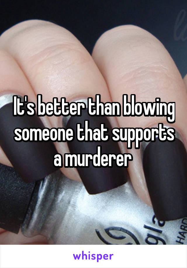 It's better than blowing someone that supports a murderer 