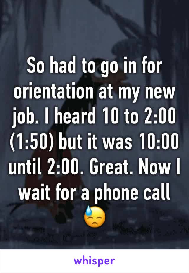 So had to go in for orientation at my new job. I heard 10 to 2:00 (1:50) but it was 10:00 until 2:00. Great. Now I wait for a phone call 😓