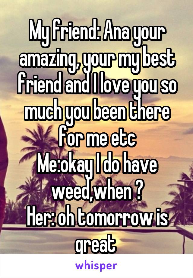 My friend: Ana your amazing, your my best friend and I love you so much you been there for me etc
Me:okay I do have weed,when ?
Her: oh tomorrow is great 