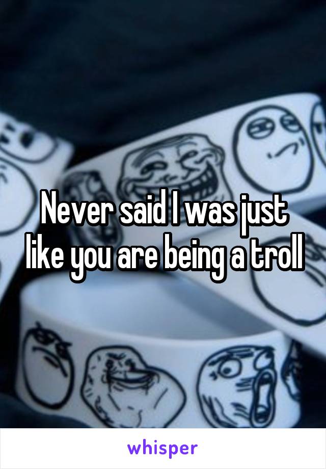 Never said I was just like you are being a troll