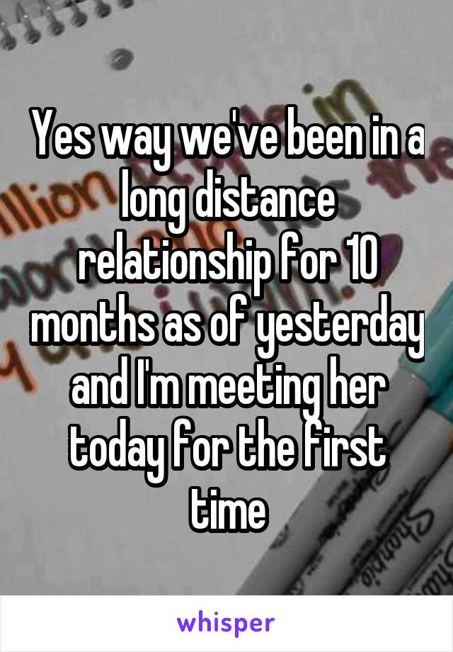 Yes way we've been in a long distance relationship for 10 months as of yesterday and I'm meeting her today for the first time