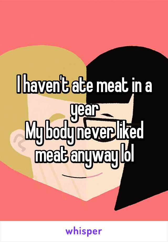 I haven't ate meat in a year
My body never liked meat anyway lol