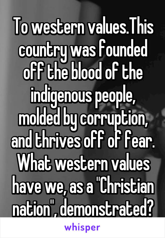 To western values.This country was founded off the blood of the indigenous people, molded by corruption, and thrives off of fear. What western values have we, as a "Christian nation", demonstrated?