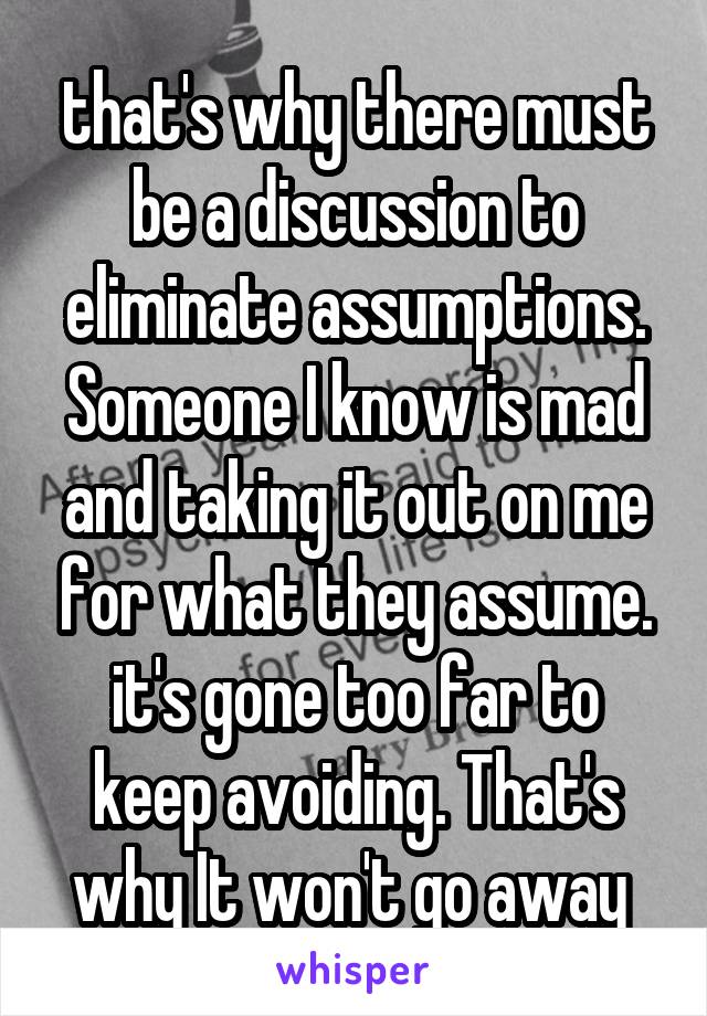 that's why there must be a discussion to eliminate assumptions. Someone I know is mad and taking it out on me for what they assume. it's gone too far to keep avoiding. That's why It won't go away 