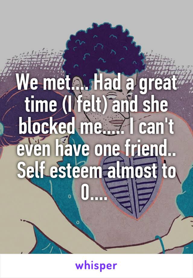 We met.... Had a great time (I felt) and she blocked me..... I can't even have one friend.. Self esteem almost to 0.... 