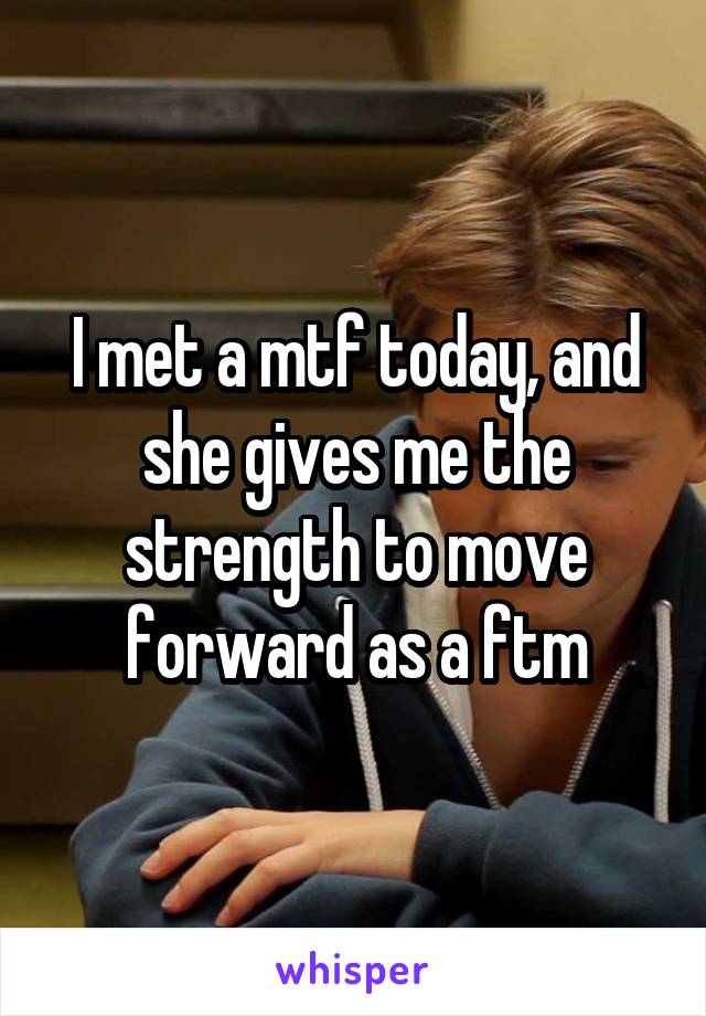 I met a mtf today, and she gives me the strength to move forward as a ftm