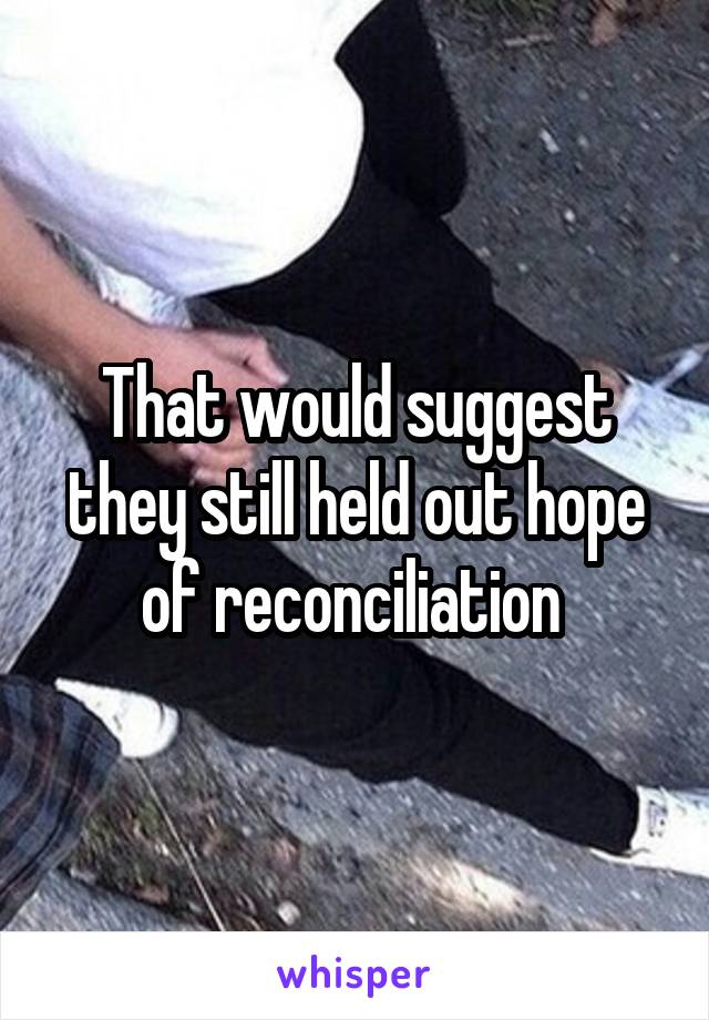 That would suggest they still held out hope of reconciliation 